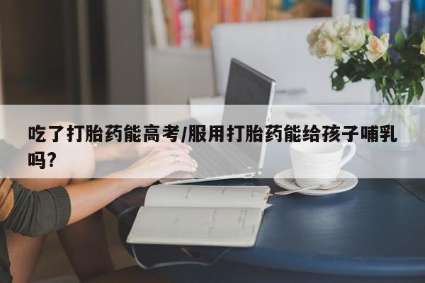 堕胎药在线付款吃了打胎药能高考/服用打胎药能给孩子哺乳吗?