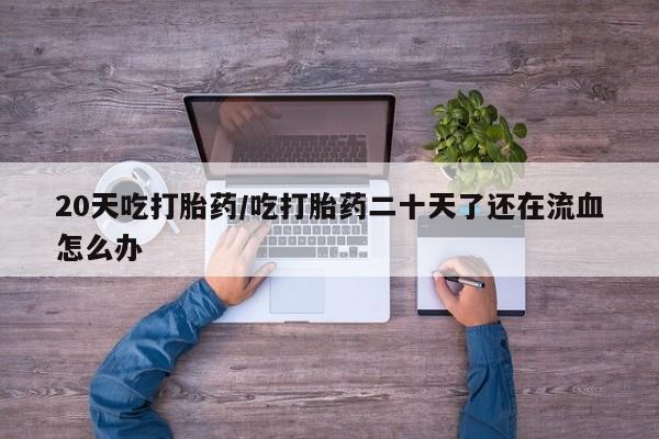 流产药网上购买20天吃打胎药/吃打胎药二十天了还在流血怎么办