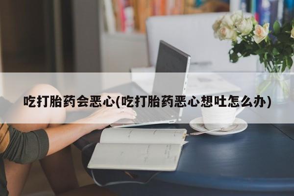 流产药购买微信吃打胎药会恶心(吃打胎药恶心想吐怎么办)