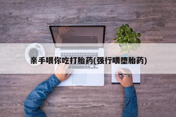 网上购买打胎药联系方式亲手喂你吃打胎药(强行喂堕胎药)
