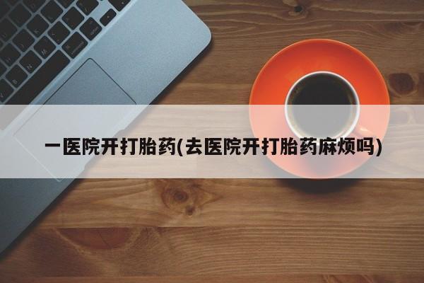 打胎药货到付款一医院开打胎药(去医院开打胎药麻烦吗)