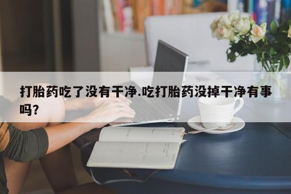 打胎药在线购买微信打胎药吃了没有干净.吃打胎药没掉干净有事吗？