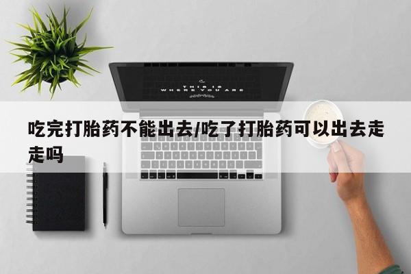 网上打胎药私人店,打胎药专卖吃完打胎药不能出去/吃了打胎药可以出去走走吗