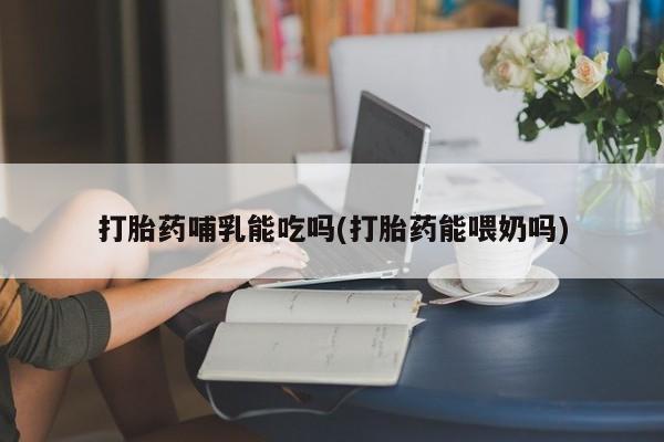 网上打胎药私人店,打胎药专卖打胎药哺乳能吃吗(打胎药能喂奶吗)