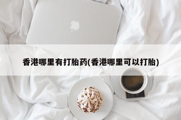 网上打胎药私人店,打胎药专卖香港哪里有打胎药(香港哪里可以打胎)