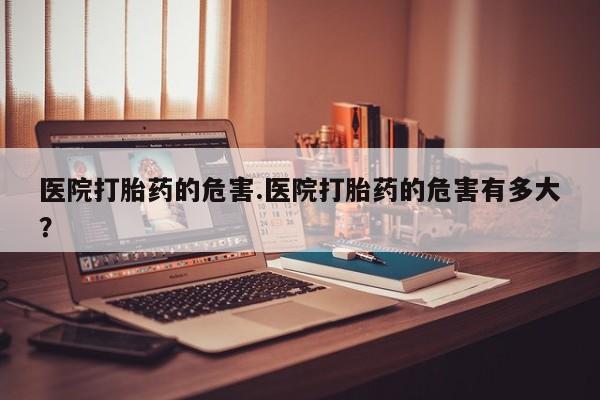 网上购买打胎药联系方式医院打胎药的危害.医院打胎药的危害有多大？